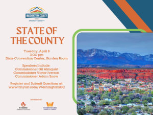 Washington County of Utah State of the County Tuesday, April 8, at 3pm Garden Room at Dixie Center Convention Center Speakers: Commissioner Gil Almquist, Commissioner Victor Iverson, Commissioner Adam Snow Register and Submit questions at www.tinyurl.com/WashingtonSOC Sponsored by St. George Chamber of Commerce, and Washington Area Chamber of Commerce