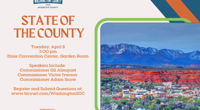Washington County of Utah State of the County Tuesday, April 8, at 3pm Garden Room at Dixie Center Convention Center Speakers: Commissioner Gil Almquist, Commissioner Victor Iverson, Commissioner Adam Snow Register and Submit questions at www.tinyurl.com/WashingtonSOC Sponsored by St. George Chamber of Commerce, and Washington Area Chamber of Commerce